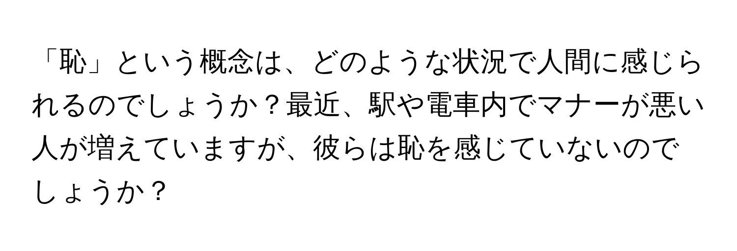 「恥」という概念は、どのような状況で人間に感じられるのでしょうか？最近、駅や電車内でマナーが悪い人が増えていますが、彼らは恥を感じていないのでしょうか？