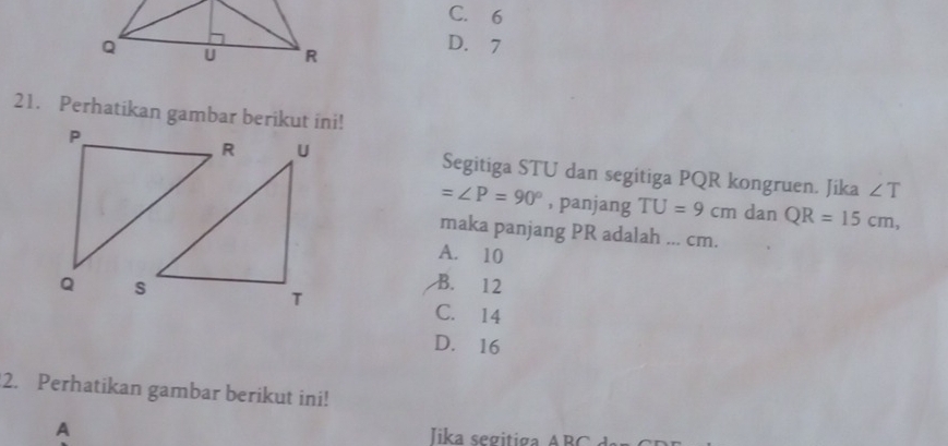 C. 6
D. 7
21. Perhatikan gambar berikut ini!
Segitiga STU dan segitiga PQR kongruen. Jika ∠ T
=∠ P=90° , panjang TU=9cm dan QR=15cm, 
maka panjang PR adalah ... cm.
A. 10
B. 12
C. 14
D. 16
2. Perhatikan gambar berikut ini!
A Iika segitiga A B C dar