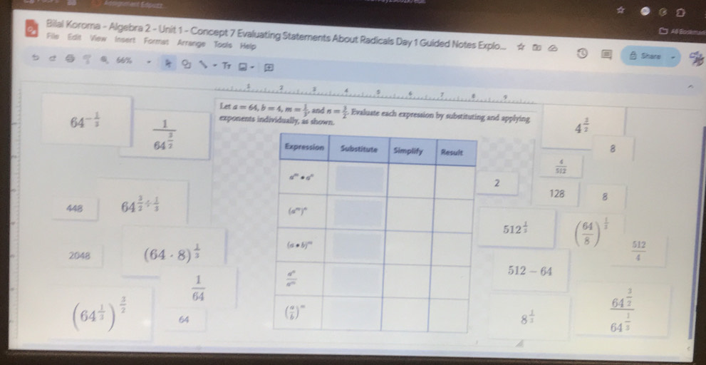 Bilal Koroma - Algebra 2 - Unit 1 - Concept 7 Evaluating Statements About Radicals Day 1 Guided Notes Explo...
Fille Edit View Insert Format Arrange Tools Help
66% Share
Let a=64,b=4,m= 1/3 , and n= 3/2  Evaluate each expression by substituting and applying 4^(frac 3)2
64^(-frac 1)3 frac 164^(frac 3)2 exponents individually, as shown.
8
 4/512 
448 64^(frac 3)2/  1/3  2 128 8
512^(frac 1)3 ( 64/8 )^ 1/3 
2048 (64· 8)^ 1/3   512/4 
512-64
 1/64 
(64^(frac 1)3)^ 3/2  64
8^(frac 1)3 frac 64^(frac 3)264^(frac 1)3