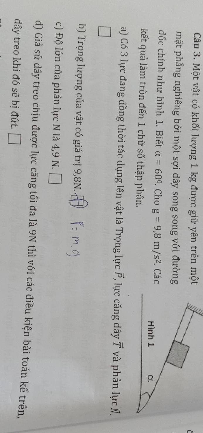 Một vật có khối lượng 1 kg được giữ yên trên một 
mặt phẳng nghiêng bởi một sợi dây song song với đường 
dốc chính như hình 1. Biết alpha =60°. Cho g=9,8m/s^2. Các 
kết quả làm tròn đến 1 chữ số thập phân. 
a) Có 3 lực đang đồng thời tác dụng lên vật là Trọng lực vector P , lực căng dây vector T và phản lực vector N, 
b) Trọng lượng của vật có giá trị 9,8N. 
c) Độ lớn của phản lực N là 4, 9 N. □ 
d) Giả sử dây treo chịu được lực căng tối đa là 9N thì với các điều kiện bài toán kể trên, 
dây treo khi đó sẽ bị đứt. □