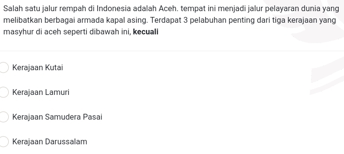 Salah satu jalur rempah di Indonesia adalah Aceh. tempat ini menjadi jalur pelayaran dunia yang
melibatkan berbagai armada kapal asing. Terdapat 3 pelabuhan penting dari tiga kerajaan yang
masyhur di aceh seperti dibawah ini, kecuali
Kerajaan Kutai
Kerajaan Lamuri
Kerajaan Samudera Pasai
Kerajaan Darussalam