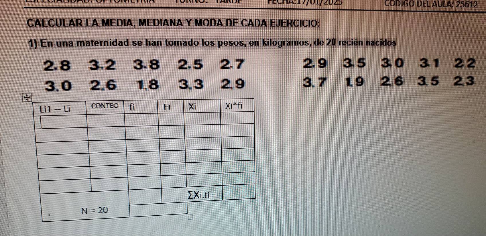 CODIGO DEL AULA: 25612
CALCULAR LA MEDIA, MEDIANA Y MODA DE CADA EJERCICIO:
1) En una maternidad se han tomado los pesos, en kilogramos, de 20 recién nacidos
2.8 3.2 3.8 2.5 2.7 2. 9 3.5 30 31 22
3.0 2,6 1.8 3.3 29 3. 7 Pasor 1. 9 26 35 23