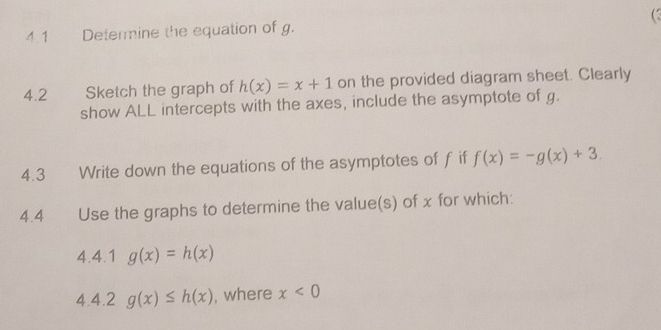 4.1 Determine the equation of g. 
4.2 Sketch the graph of h(x)=x+1 on the provided diagram sheet. Clearly 
show ALL intercepts with the axes, include the asymptote of g. 
4.3 Write down the equations of the asymptotes of f if f(x)=-g(x)+3. 
4.4 Use the graphs to determine the value(s) of x for which: 
4.4.1 g(x)=h(x)
4.4.2 g(x)≤ h(x) , where x<0</tex>