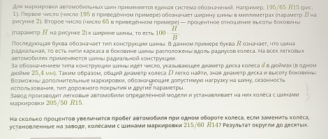 Для маркировки автомобильных шин применяется единая система обозначений. например, 195/65 /15 (рис.
1). Первое число Κчисло 195 в гриведенном гримереς обогначаеτ шмриηу шиньвмиллимеτрах Κπарамеτр Βна
рисунке 2). Второе число (число 65 вπриведенном примере) — процентное отношение вырсоты δоковинь
лараметр К на рисунке 2 к ширине шинь, то есть 100·  H/B .
Последуюошая буква обозначает тηл конструкции Шины. Вданном лримере буква  означает, чτο шина
радиальная, то есть ниΤи κаркасав боκοовине шинь расπоложκень вдоль раμдиусов κолеса. На всех легковьх
авΤомобилях πрименяются Шиныι радиальной κонструкции
3а обозначением τиπа κонструкции шины иεеτ числο, указываюшее диамеτр дисκа κолеса α в дορмах κв одном
дιойме 25,4 мм). Τаким образом, обμий диамеτр κолеса Ρ легко найτи, зная диамеτр диска и высоτу боковины
Возможны доΠолнительныее маркировки, обозначаюшие долустимуюо нагрузку на шину, сезонность
исΠользования, τиπ дорожного поκрΕΙτияи другие ларамеτры.
Заводπроизводит легковые автомобили определенной моделии устанавливаеτ на них Κолеса с Шинами
марκировκи 205/50 R15.
На скольκоδπроцентов увеличиτсη πробег автомобиπя πри одном оδοрοτе κолеса, если замениτь κолеса,
установленныее на заводе, колесами с шинами маркировки 215/60 R14? Результат округли до десятых