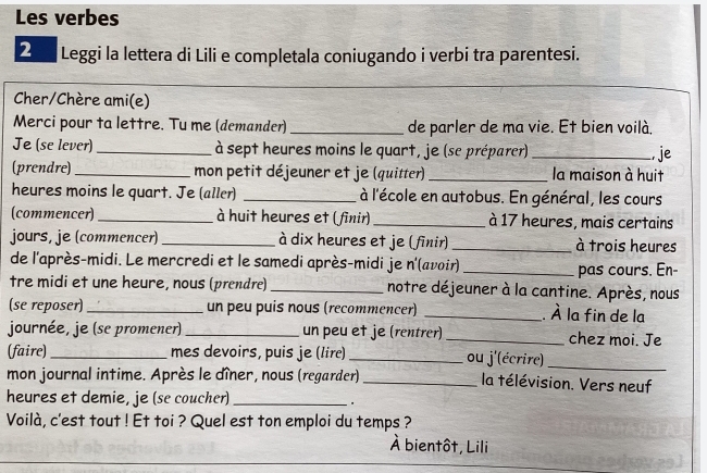 Les verbes 
2 Leggi la lettera di Lili e completala coniugando i verbi tra parentesi. 
Cher/Chère ami(e) 
Merci pour ta lettre. Tu me (demander) _de parler de ma vie. Et bien voilà. 
Je (se lever) _à sept heures moins le quart, je (se préparer) _, je 
(prendre) _mon petit déjeuner et je (quitter) _la maison à huit 
heures moins le quart. Je (aller) _ à l'école en autobus. En général, les cours 
(commencer) _à huit heures et ( finir) _à 17 heures, mais certains 
jours, je (commencer)_ à dix heures et je (finir) _à trois heures 
de l'après-midi. Le mercredi et le samedi après-midi je n'(avoir)_ 
pas cours. En- 
tre midi et une heure, nous (prendre) _notre déjeuner à la cantine. Après, nous 
(se reposer) _un peu puis nous (recommencer) _. À la fin de la 
journée, je (se promener) _un peu et je (rentrer) _chez moi. Je 
(faire) _mes devoirs, puis je (lire) _ou j'(écrire)_ 
mon journal intime. Après le dîner, nous (regarder)_ la télévision. Vers neuf 
heures et demie, je (se coucher)_ 
Voilà, c'est tout ! Et toi ? Quel est ton emploi du temps ? 
À bientôt, Lili