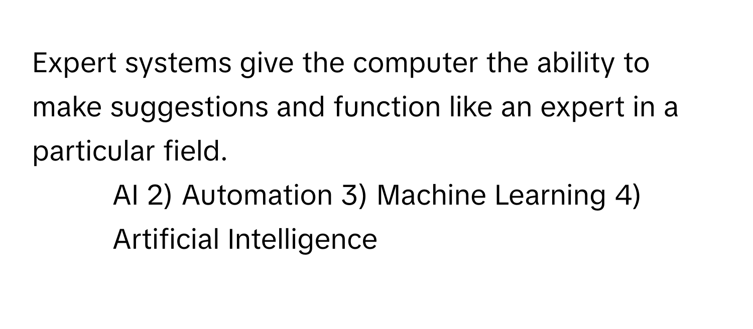 Expert systems give the computer the ability to make suggestions and function like an expert in a particular field. 
1) AI 2) Automation 3) Machine Learning 4) Artificial Intelligence