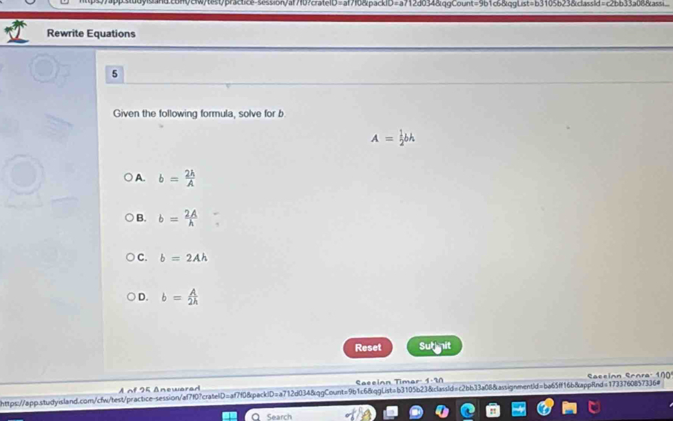 com/ciw/test/practice-session/af7f0?crateID=af7f0&packlD=a712d034&qgCount=9b1c6&qgList=b3105b23&classid=c2bb33a08&assi...
Rewrite Equations
5
Given the following formula, solve for b
A= 1/2 bh
A. b= 2h/A 
B. b= 2A/h 
C. b=2Ah
D. b= A/2h 
Reset Sut nit
ssi on core : 
A of 25 Anewarad Saccion Timar: 1-30
https://app.stwdyisland.com/cfw/test/practice-session/af7f0?cratelD=af7f0&packID=a712d034&qgCount=9b1c6&qgList=b3105b23&classld=c2bb33a08&assignmentId=ba65ff16b&appRnd=1733760857336#
Q Search