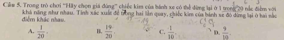 Trong trò chơi “Hãy chọn giá đúng” chiếc kim của bánh xe có thể dừng lại ở 1 trong 20 nấc điểm với
khả năng như nhau. Tính xác xuất đề trong hai lần quay, chiếc kim của bánh xe đó dừng lại ở hai nắc
điểm khác nhau.
A.  1/20 .  19/20 . C.  · 1/10 . D.  9/10 . 
B.