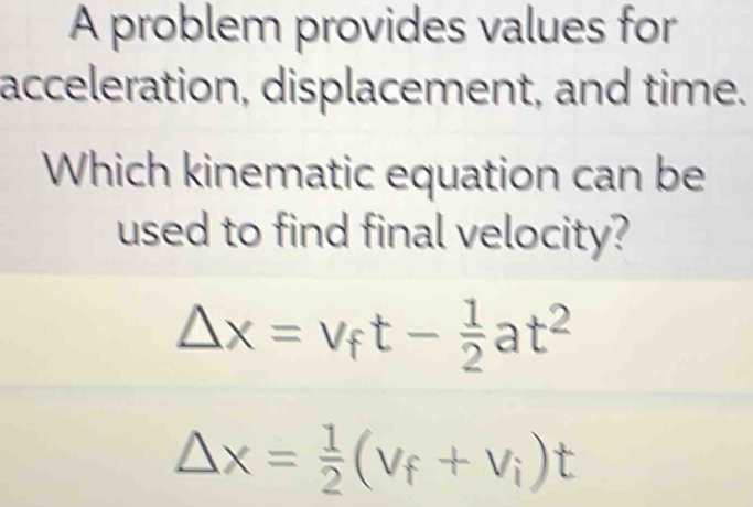 A problem provides values for 
acceleration, displacement, and time. 
Which kinematic equation can be 
used to find final velocity?
Delta x=v_ft- 1/2 at^2
△ x= 1/2 (v_f+v_i)t