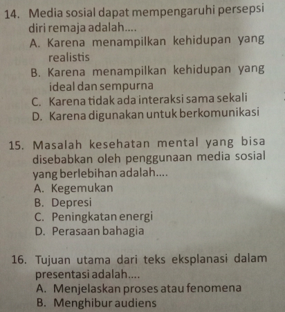 Media sosial dapat mempengaruhi persepsi
diri remaja adalah....
A. Karena menampilkan kehidupan yang
realistis
B. Karena menampilkan kehidupan yang
ideal dan sempurna
C. Karena tidak ada interaksi sama sekali
D. Karena digunakan untuk berkomunikasi
15. Masalah kesehatan mental yang bisa
disebabkan oleh penggunaan media sosial
yang berlebihan adalah....
A. Kegemukan
B. Depresi
C. Peningkatan energi
D. Perasaan bahagia
16. Tujuan utama dari teks eksplanasi dalam
presentasi adalah....
A. Menjelaskan proses atau fenomena
B. Menghibur audiens