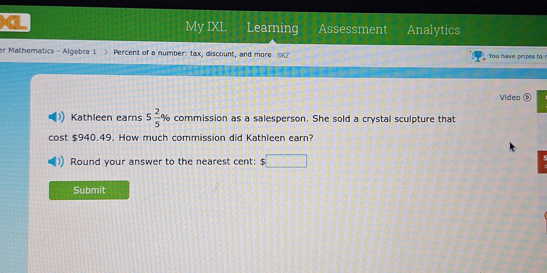 < 
My IXL Learning Assessment Analytics 
er Mathematics - Algebra 1 Percent of a number: tax, discount, and more SKZ 
You have prizes to r 
Video ⑥ 
Kathleen earns  5 2/5  % commission as a salesperson. She sold a crystal sculpture that 
cost $940.49. How much commission did Kathleen earn? 
Round your answer to the nearest cent: :□ □ 
Submit