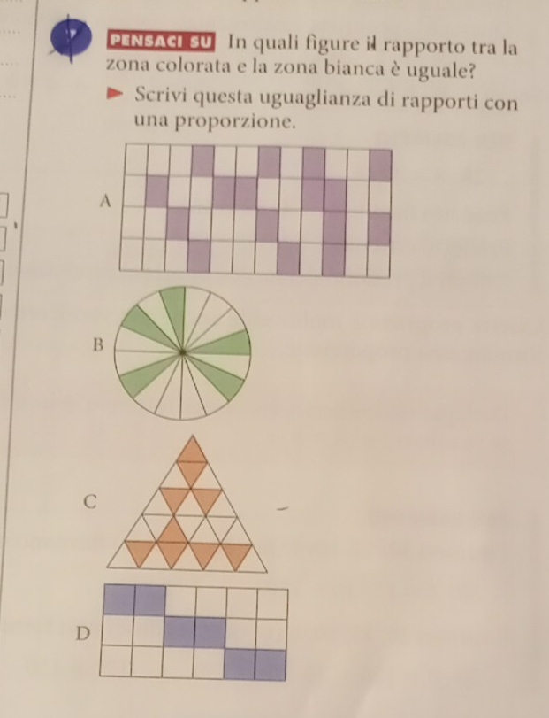 PENSACI SU In quali figure il rapporto tra la
zona colorata e la zona bianca è uguale?
Scrivi questa uguaglianza di rapporti con
una proporzione.
、
B
C
D