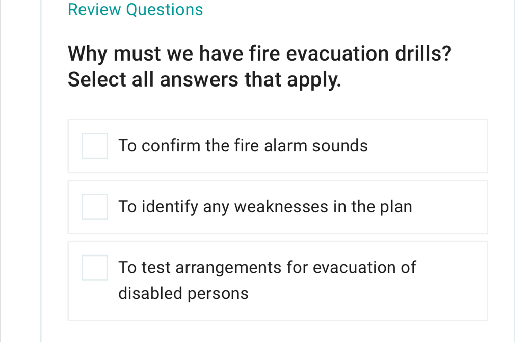 Review Questions
Why must we have fire evacuation drills?
Select all answers that apply.
To confirm the fire alarm sounds
To identify any weaknesses in the plan
To test arrangements for evacuation of
disabled persons