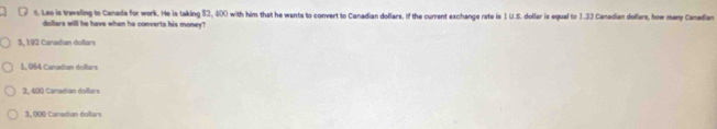 Leo is treveling to Canada for work. He is taking 52, 400 with him that he wants to convert to Canadian dollars, if the current exchange rate is 1 U.S. dollar is equal to 1.33 Canedian dollars, how many Caneden
dollers will he have when he converts his money?
3, 192 Caradian dollars
1, 064 Canadian dollars
2, 400 Canadian dollars
3, 000 Canadian dollars