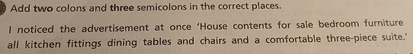 Add two colons and three semicolons in the correct places. 
I noticed the advertisement at once ‘House contents for sale bedroom furniture 
all kitchen fittings dining tables and chairs and a comfortable three-piece suite.'