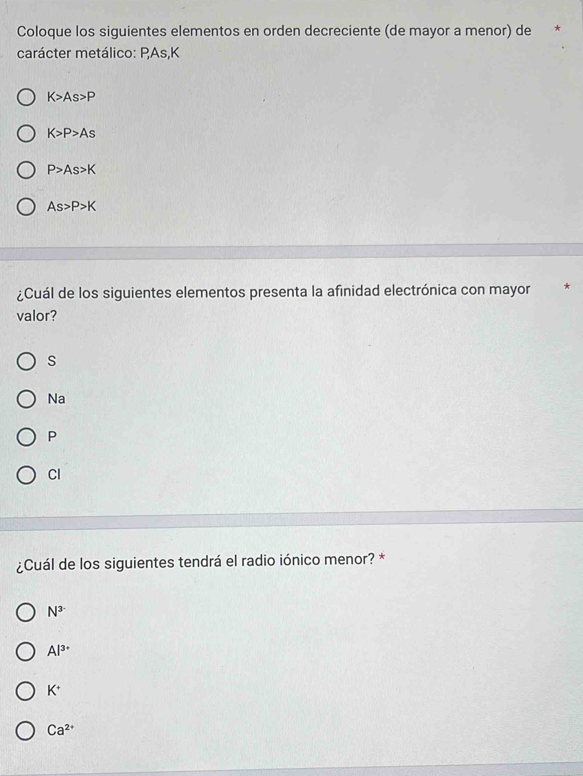 Coloque los siguientes elementos en orden decreciente (de mayor a menor) de *
carácter metálico: PAs, K
K>As>P
K>P>As
P>As>K
As>P>K
¿Cuál de los siguientes elementos presenta la afinidad electrónica con mayor
valor?
S
Na
P
Cl
¿Cuál de los siguientes tendrá el radio iónico menor? *
N^(3-)
Al^(3+)
K^+
Ca^(2+)