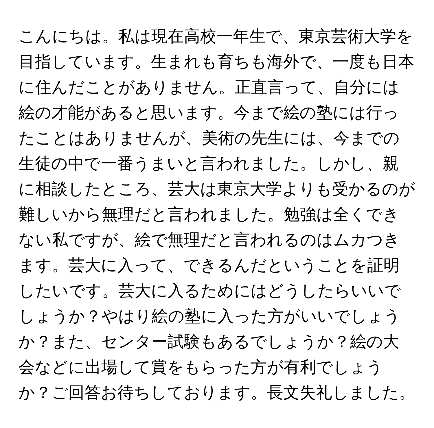 こんにちは。私は現在高校一年生で、東京芸術大学を目指しています。生まれも育ちも海外で、一度も日本に住んだことがありません。正直言って、自分には絵の才能があると思います。今まで絵の塾には行ったことはありませんが、美術の先生には、今までの生徒の中で一番うまいと言われました。しかし、親に相談したところ、芸大は東京大学よりも受かるのが難しいから無理だと言われました。勉強は全くできない私ですが、絵で無理だと言われるのはムカつきます。芸大に入って、できるんだということを証明したいです。芸大に入るためにはどうしたらいいでしょうか？やはり絵の塾に入った方がいいでしょうか？また、センター試験もあるでしょうか？絵の大会などに出場して賞をもらった方が有利でしょうか？ご回答お待ちしております。長文失礼しました。