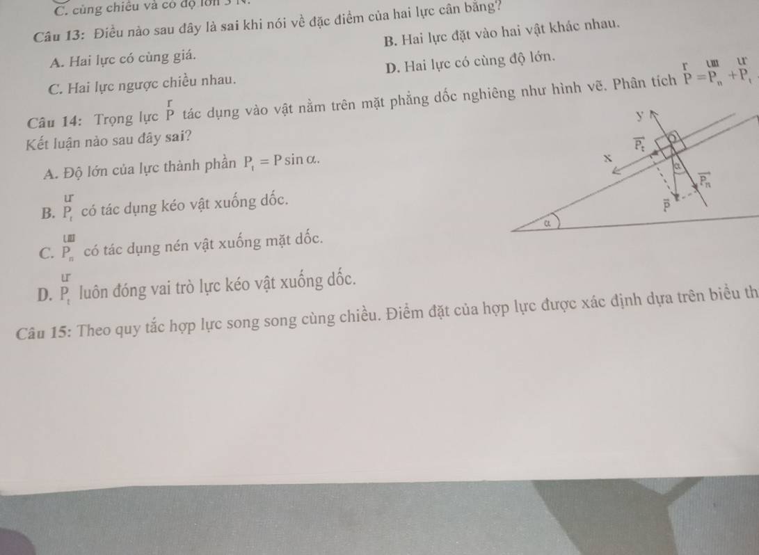 C. cùng chiêu và có độ lớn 3 1
Câu 13: Điều nào sau đây là sai khi nói về đặc điểm của hai lực cân bằng?
A. Hai lực có cùng giá. B. Hai lực đặt vào hai vật khác nhau.
C. Hai lực ngược chiều nhau. D. Hai lực có cùng độ lớn.
Câu 14: Trọng lực beginarrayr r Pendarray tác dụng vào vật nằm trên mặt phẳng dốc nghiêng như hình vẽ. Phân tích P=P_n+P_r
Kết luận nảo sau đây sai?
A. Độ lớn của lực thành phần P_1=Psin alpha .
B. beginarrayr U P_tendarray có tác dụng kéo vật xuống dốc.
LII
C. P_n có tác dụng nén vật xuống mặt dốc.
LI
D. P_t luôn đóng vai trò lực kéo vật xuống dốc.
Câu 15: Theo quy tắc hợp lực song song cùng chiều. Điểm đặt của hợp lực được xác định dựa trên biểu th