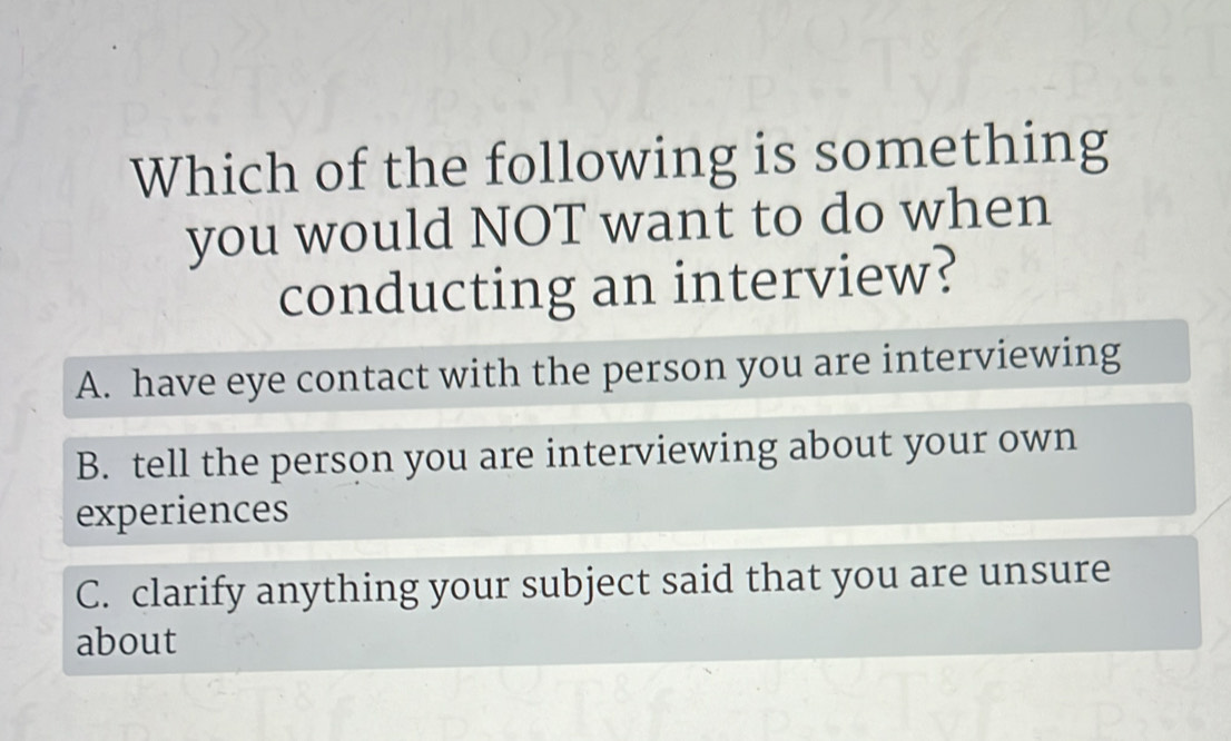 Which of the following is something
you would NOT want to do when
conducting an interview?
A. have eye contact with the person you are interviewing
B. tell the person you are interviewing about your own
experiences
C. clarify anything your subject said that you are unsure
about