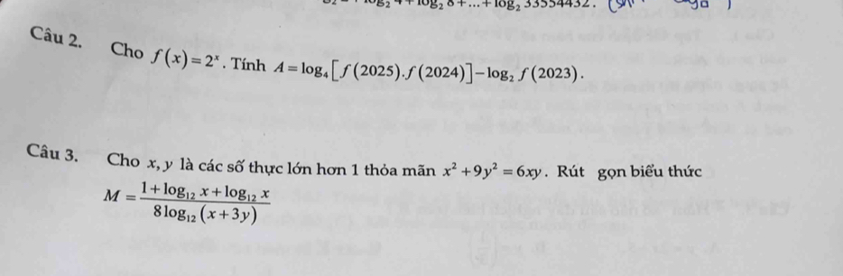 ^* b_2alpha +log _23354432. (90endpmatrix 
Câu 2. Cho f(x)=2^x. Tính A=log _4[f(2025).f(2024)]-log _2f(2023). 
Câu 3. Cho x, y là các số thực lớn hơn 1 thỏa mãn x^2+9y^2=6xy. Rút gọn biểu thức
M=frac 1+log _12x+log _12x8log _12(x+3y)