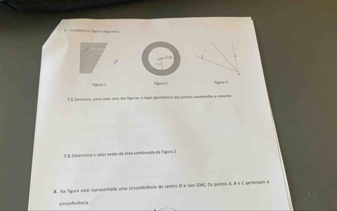 Considera as figuras seguintes
x^4
01
3cm
2 cm
Figura 1 Figura 2 Figura 3 
7.1. Descreve, para cada uma das figuras, o lugar geométrico dos pontos assinalados a cinzento. 
7.2. Determina o valor exato da área sombreada da Figura 2. 
8. Na figura está representada uma circunferência de centro O e raio [OA]. Os pontos A, B e C pertencem à 
circunferência.