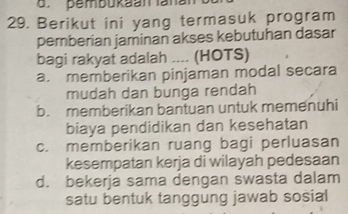 pembukaan lanan
29. Berikut ini yang termasuk program
pemberian jaminan akses kebutuhan dasar
bagi rakyat adalah .... (HOTS)
a. memberikan pinjaman modal secara
mudah dan bunga rendah
b. memberikan bantuan untuk memenuhi
biaya pendidikan dan kesehatan
c. memberikan ruang bagi perluasan
kesempatan kerja di wilayah pedesaan
d. bekerja sama dengan swasta dalam
satu bentuk tanggung jawab sosial