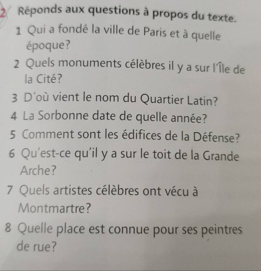 Réponds aux questions à propos du texte. 
1 Qui a fondé la ville de Paris et à quelle 
époque? 
2 Quels monuments célèbres il y a sur l'Île de 
la Cité? 
3 D’où vient le nom du Quartier Latin? 
4 La Sorbonne date de quelle année? 
5 Comment sont les édifices de la Défense? 
6 Qu’est-ce qu'il y a sur le toit de la Grande 
Arche? 
7 Quels artistes célèbres ont vécu à 
Montmartre? 
8 Quelle place est connue pour ses peintres 
de rue?