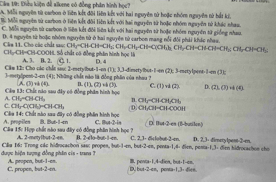 Điều kiện để alkene có đồng phân hình học?
A. Mỗi nguyên tử carbon ở liên kết đôi liên kết với hai nguyên tử hoặc nhóm nguyên tử bắt kì.
B. Mỗi nguyên tử carbon ở liên kết đôi liên kết với hai nguyên tử hoặc nhóm nguyên tử khác nhau.
C. Mỗi nguyên tử carbon ở liên kết đôi liên kết với hai nguyên tử hoặc nhóm nguyên tử giống nhau.
D. 4 nguyên tử hoặc nhóm nguyên tử ở hai nguyên tử carbon mang nổi đôi phải khác nhau.
Câu 11. Cho các chất sau: CH_2=CH-CH=CH_2;CH_3-CH_2-CH=C(CH_3)_2,CH_3-CH=CH-CH=CH_2;CH_3-CH=CH_2;
CH_3-CH=CH-COOH. Số chất có đồng phân hình học là
A. 3. B. 2. C. 1. D. 4
Câu 12: Cho các chất sau: 2-metylbut-1-en (1); 3,3-đimetylbut-1-en (2); 3-metylpent-1-en (3);
3-metylpent-2-en (4); Những chất nào là đồng phân của nhau ?
A. (3) và (4). B. (1), (2) và (3). C. (1) va( 2). D. (2), (3) và (4).
Cầu 13: Chất nào sau đây có đồng phân hinh học
A. CH_2=CH-CH_3 B. CH_2=CH-CH_2CH_3
C. CH_3-C(CH_3)=CH-CH_3 D. CH_3CH=CH-COOH
Câu 14: Chất nào sau đây có đồng phân hình học
A. propilen B. But-1-en C. But-2-in D. But-2-en (ß-butilen)
Câu 15: Hợp chất nào sau đây có đồng phân hình học ?
A. 2-metylbut-2-en. B. 2-clo-but-1-en. C. 2,3- diclobut-2-en. D. 2,3- đimetylpent-2-en.
Câu 16: Trong các hiđrocacbon sau: propen, but-1-en, but-2-en, penta-1,4- đien, penta-1,3- đien hidrocacbon cho
được hiện tượng đồng phân cis - trans ?
A. propen, but-1-en. B. penta-1,4-dien, but-1-en.
C. propen, but-2-en. D. but-2-en, penta-1,3- dien.