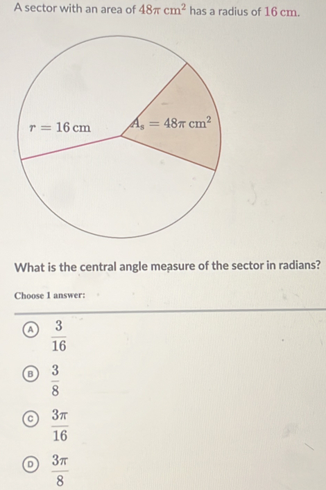 A sector with an area of 48π cm^2 has a radius of 16 cm.
What is the central angle measure of the sector in radians?
Choose 1 answer:
a  3/16 
B  3/8 
a  3π /16 
D  3π /8 