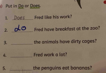 ) Put in Do or Does. 
1. _Fred like his work? 
2. _Fred have breakfast at the zoo? 
3. _the animals have dirty cages? 
4. _Fred work a lot? 
5. _the penguins eat bananas?