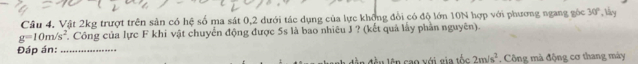 Vật 2kg trượt trên sản có hệ số ma sát 0, 2 dưới tác dụng của lực không đổi có độ lớn 10N hợp với phương ngang góc 30° , ly
g=10m/s^2. Công của lực F khi vật chuyển động được 5s là bao nhiêu J ? (kết quả lấy phần nguyên). 
Đáp án:_ 
lên cao với gia tốc 2m/s^2. Công mà động cơ thang máy