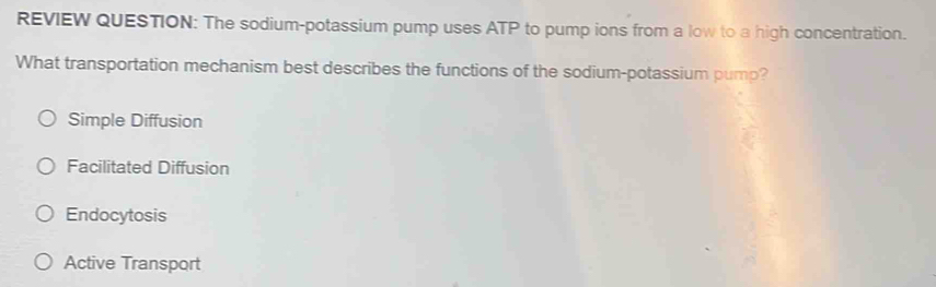 REVIEW QUESTION: The sodium-potassium pump uses ATP to pump ions from a low to a high concentration.
What transportation mechanism best describes the functions of the sodium-potassium pump?
Simple Diffusion
Facilitated Diffusion
Endocytosis
Active Transport