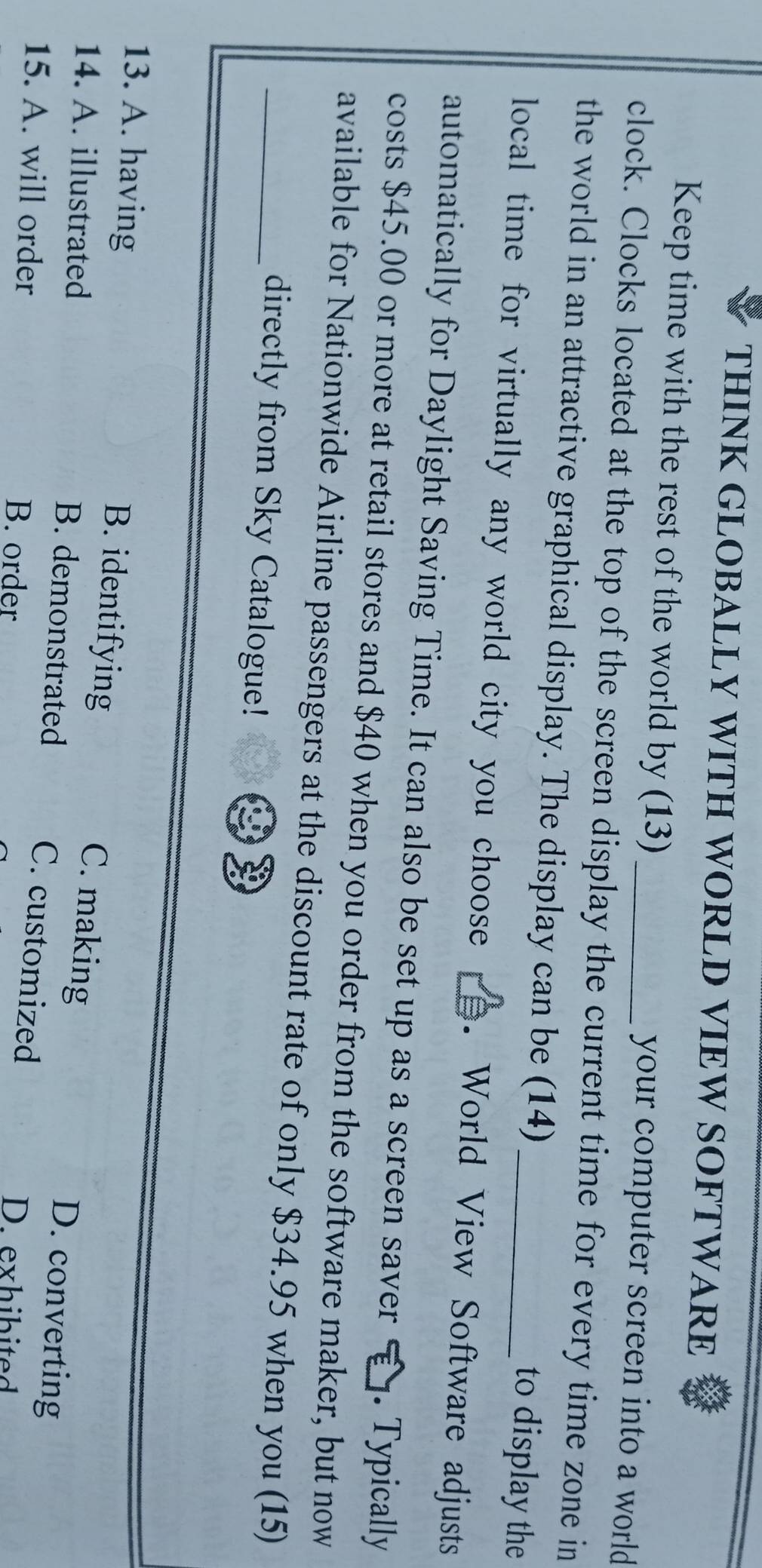 THINK GLOBALLY WITH WORLD VIEW SOFTWARE
Keep time with the rest of the world by (13) your computer screen into a world
clock. Clocks located at the top of the screen display the current time for every time zone in
the world in an attractive graphical display. The display can be (14) to display the
local time for virtually any world city you choose . World View Software adjusts
automatically for Daylight Saving Time. It can also be set up as a screen saver . Typically
costs $45.00 or more at retail stores and $40 when you order from the software maker, but now
_available for Nationwide Airline passengers at the discount rate of only $34.95 when you (15)
directly from Sky Catalogue!
B. identifying C. making
13. A. having D. converting
14. A. illustrated B. demonstrated
C. customized
15. A. will order B. order
D. exhibited