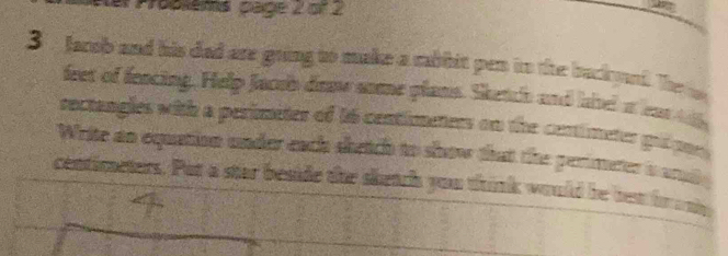 Proplems page 2 of 2 
3 facob and his dad are going to make a rabbit pen in the buckand. The 
feet of fencing. Help Jacoh doow some plans. Sketch and lahel a ean wh 
rectangles with a perimeter of 16 centimeters on the centimeter golpor 
Write an equation under each shetch to show that the perimeter a orat
centimeters. Put a star beside the shetch you thrink would be ben fr any