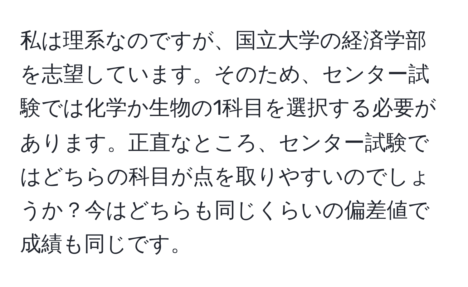 私は理系なのですが、国立大学の経済学部を志望しています。そのため、センター試験では化学か生物の1科目を選択する必要があります。正直なところ、センター試験ではどちらの科目が点を取りやすいのでしょうか？今はどちらも同じくらいの偏差値で成績も同じです。