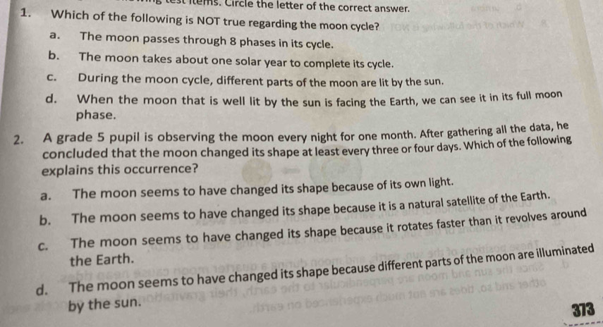 test items. Circle the letter of the correct answer.
1. Which of the following is NOT true regarding the moon cycle?
a. The moon passes through 8 phases in its cycle.
b. The moon takes about one solar year to complete its cycle.
c. During the moon cycle, different parts of the moon are lit by the sun.
d. When the moon that is well lit by the sun is facing the Earth, we can see it in its full moon
phase.
2. A grade 5 pupil is observing the moon every night for one month. After gathering all the data, he
concluded that the moon changed its shape at least every three or four days. Which of the following
explains this occurrence?
a. The moon seems to have changed its shape because of its own light.
b. The moon seems to have changed its shape because it is a natural satellite of the Earth.
c. The moon seems to have changed its shape because it rotates faster than it revolves around
the Earth.
d. The moon seems to have changed its shape because different parts of the moon are illuminated
by the sun.
373