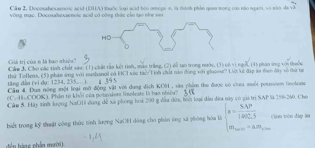 Docosahexaenoic acid (DHA) thuộc loại acid béo omega-n, là thành phần quan trọng của não người, vô não. da sqrt(a)sqrt(a)
võng mạc. Docosahexaenoic acid có công thức cầu tạo như sau: 
Giá trị của n là bao nhiệu? 
Câu 3. Cho các tính chất sau: (1) chất rắn kết tinh, mẫu trắng, (2) dễ tan trong nước, (3) có vị ngọi, (4) phản ứng với thuốc 
thử Tollens, (5) phản ứng với methanol có HCl xúc tác Tính chất nào đúng với glucose? Liệt kê đáp án theo dãy số thứ tự 
tăng dần (ví dụ: 1234, 235,.). 
Câu 4. Đun nóng một loại mỡ động vật với dung dịch KOH , sản phẩm thu được có chứa muối potassium linoleate
(C_17H_31 COOK). Phân tử khối của potassium linoleate là bao nhiêu? 
Câu 5. Hãy tính lượng NaOH dùng để xã phòng hoá 200 g dầu dừa, biết loại dầu dừa này có giá trị SAP là 250-260. Cho 
biết trong kỹ thuật công thức tính lượng NaOH dùng cho phản ứng xà phòng hóa là beginarrayl a= (S.AP)/1402.5   m_arwi=a.m_closeendarray.  (làm tròn đáp án 
đến hàng phần mười).