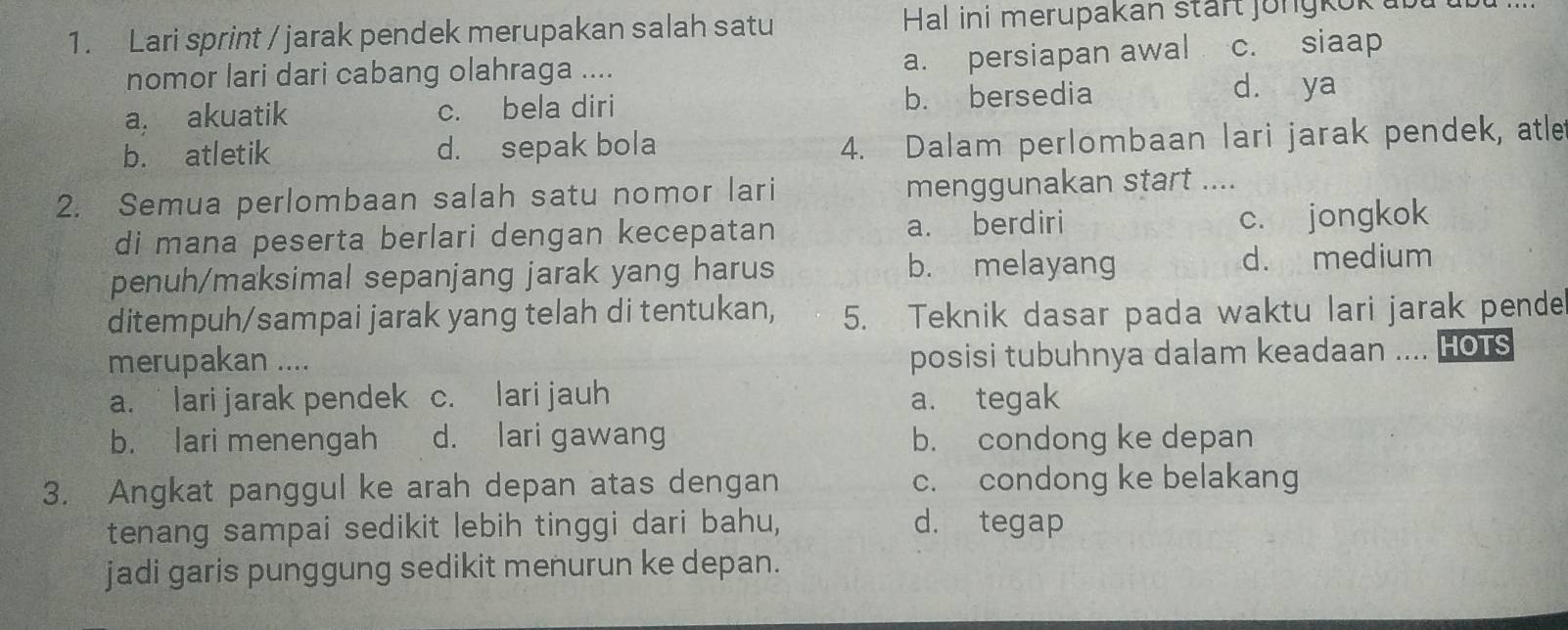 Lari sprint / jarak pendek merupakan salah satu Hal ini merupakan stärt jongkok ub
nomor lari dari cabang olahraga ....
a. persiapan awal c. siaap
a. akuatik c. bela diri b. bersedia
d. ya
b. atletik d. sepak bola
4. Dalam perlombaan lari jarak pendek, atle
2. Semua perlombaan salah satu nomor lari menggunakan start ....
di mana peserta berlari dengan kecepatan a. berdiri c. jongkok
penuh/maksimal sepanjang jarak yang harus b. melayang d. medium
ditempuh/sampai jarak yang telah di tentukan, 5. Teknik dasar pada waktu lari jarak pende
merupakan ....
posisi tubuhnya dalam keadaan .... HOTS
a. lari jarak pendek c. lari jauh a. tegak
b. lari menengah d. lari gawang b. condong ke depan
3. Angkat panggul ke arah depan atas dengan c. condong ke belakang
tenang sampai sedikit lebih tinggi dari bahu, d. tegap
jadi garis punggung sedikit menurun ke depan.