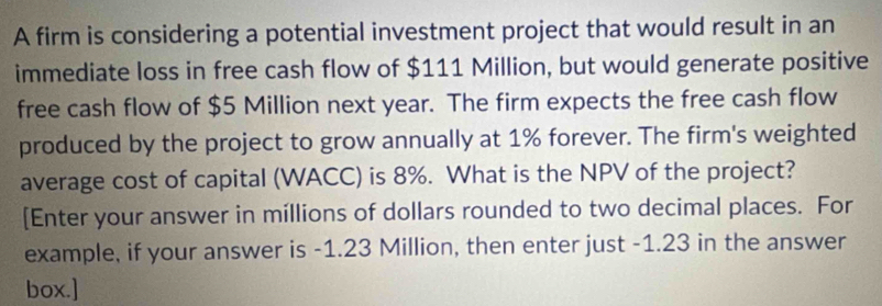 A firm is considering a potential investment project that would result in an 
immediate loss in free cash flow of $111 Million, but would generate positive 
free cash flow of $5 Million next year. The firm expects the free cash flow 
produced by the project to grow annually at 1% forever. The firm's weighted 
average cost of capital (WACC) is 8%. What is the NPV of the project? 
[Enter your answer in millions of dollars rounded to two decimal places. For 
example, if your answer is -1.23 Million, then enter just -1.23 in the answer 
box.]