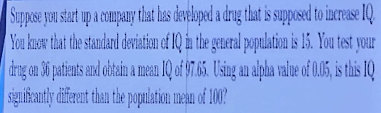 Suppose you start up a company that has developed a drug that is supposed to increase IQ. 
You know that the standard deviation of IQ in the general population is 15. You test your 
drug on 36 patients and obtain a mean IQ of 97.65. Using an alpha value of 0.05, is this IQ 
significantly different than the population mean of 100?