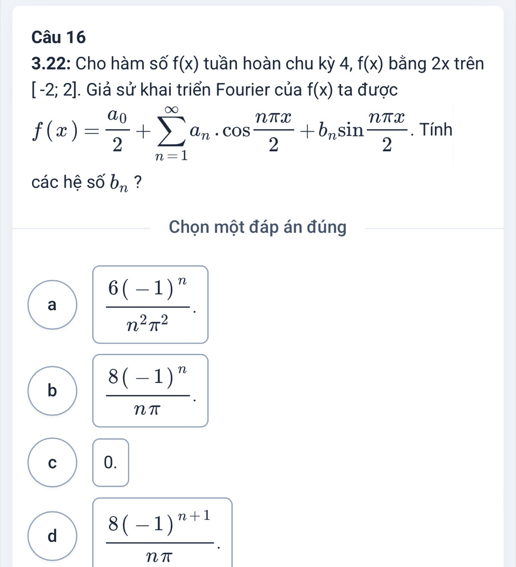 3.22: Cho hàm số f(x) tuần hoàn chu kỳ 4, f(x) bằng 2x trên
[-2;2]. Giả sử khai triển Fourier của f(x) ta được
f(x)=frac a_02+sumlimits _(n=1)^(∈fty)a_n· cos  nπ x/2 +b_nsin  nπ x/2 . Tính
các hệ số b_n ?
Chọn một đáp án đúng
a frac 6(-1)^nn^2π^2.
b frac 8(-1)^nnπ .
C 0.
d frac 8(-1)^n+1nπ .