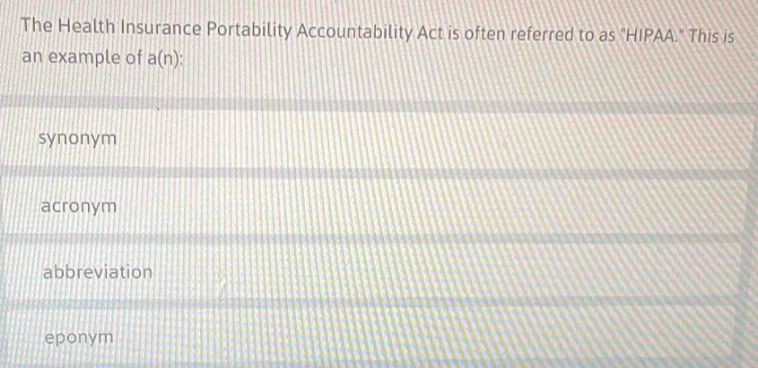 The Health Insurance Portability Accountability Act is often referred to as "HIPAA." This is
an example of a(n)
synonym
acronym
abbreviation
eponym