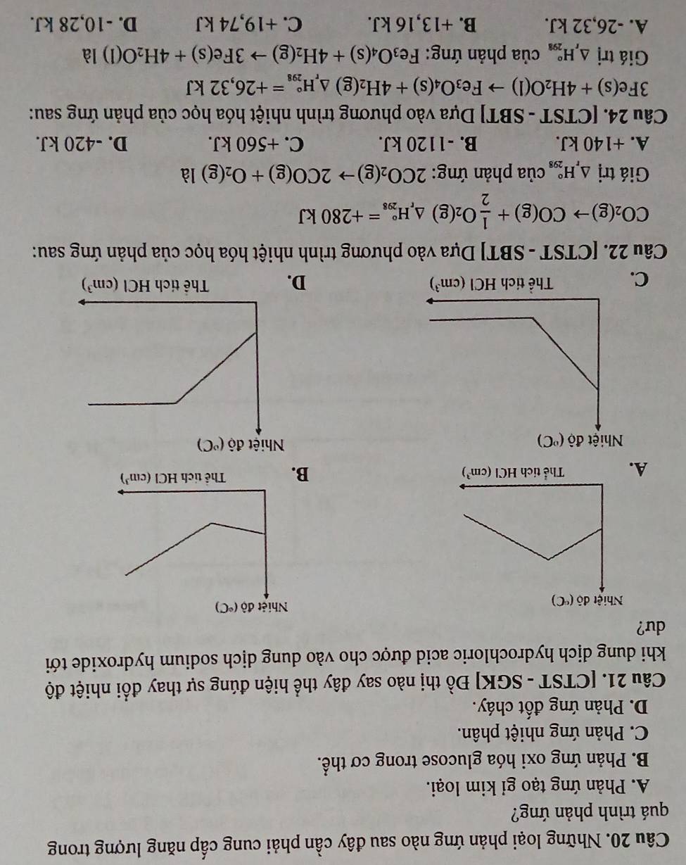 Những loại phản ứng nào sau đây cần phải cung cấp năng lượng trong
quá trình phản ứng?
A. Phản ứng tạo gi kim loại.
B. Phản ứng oxi hóa glucose trong cơ thể.
C. Phản ứng nhiệt phân.
D. Phản ứng đốt cháy.
Câu 21. [CTST - SGK] Đồ thị nào say đây thể hiện đúng sự thay đổi nhiệt độ
khi dung dịch hydrochloric acid được cho vào dung dịch sodium hydroxide tới
du?
A.

C D.
Câu 22. [CTST - SBT] Dựa vào phương trình nhiệt hóa học của phản ứng sau:
CO_2(g)to CO(g)+ 1/2 O_2(g)△ _rH_(298)°=+280kJ
Giá trị △ _rH_(298)° của phản ứng: 2CO_2(g)to 2CO(g)+O_2(g) là
A. +140 kJ. B. -1120 kJ. C. +560 kJ. D. -420 kJ.
Câu 24. [CTST-SBT] Dựa vào phương trình nhiệt hóa học của phản ứng sau:
3Fe(s)+4H_2O(l)to Fe_3O_4(s)+4H_2(g)△ _rH_(298)°=+26,32kJ
Giá trị △ _rH_(298)° của phản ứng: Fe_3O_4(s)+4H_2(g)to 3Fe(s)+4H_2O(l)l
A. -26,32 kJ. B. +13,16 kJ. C. +19,74 kJ D. -10,28 kJ.