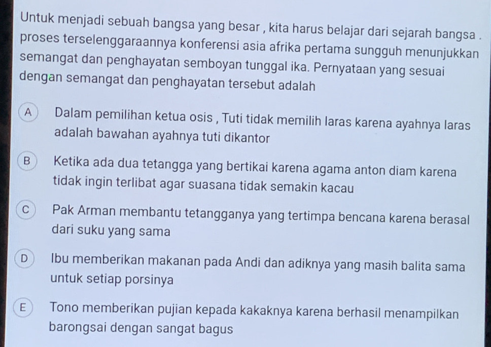 Untuk menjadi sebuah bangsa yang besar , kita harus belajar dari sejarah bangsa .
proses terselenggaraannya konferensi asia afrika pertama sungguh menunjukkan
semangat dan penghayatan semboyan tunggal ika. Pernyataan yang sesuai
dengan semangat dan penghayatan tersebut adalah
A) Dalam pemilihan ketua osis , Tuti tidak memilih laras karena ayahnya laras
adalah bawahan ayahnya tuti dikantor
B Ketika ada dua tetangga yang bertikai karena agama anton diam karena
tidak ingin terlibat agar suasana tidak semakin kacau
c) Pak Arman membantu tetangganya yang tertimpa bencana karena berasal
dari suku yang sama
D Ibu memberikan makanan pada Andi dan adiknya yang masih balita sama
untuk setiap porsinya
E) Tono memberikan pujian kepada kakaknya karena berhasil menampilkan
barongsai dengan sangat bagus