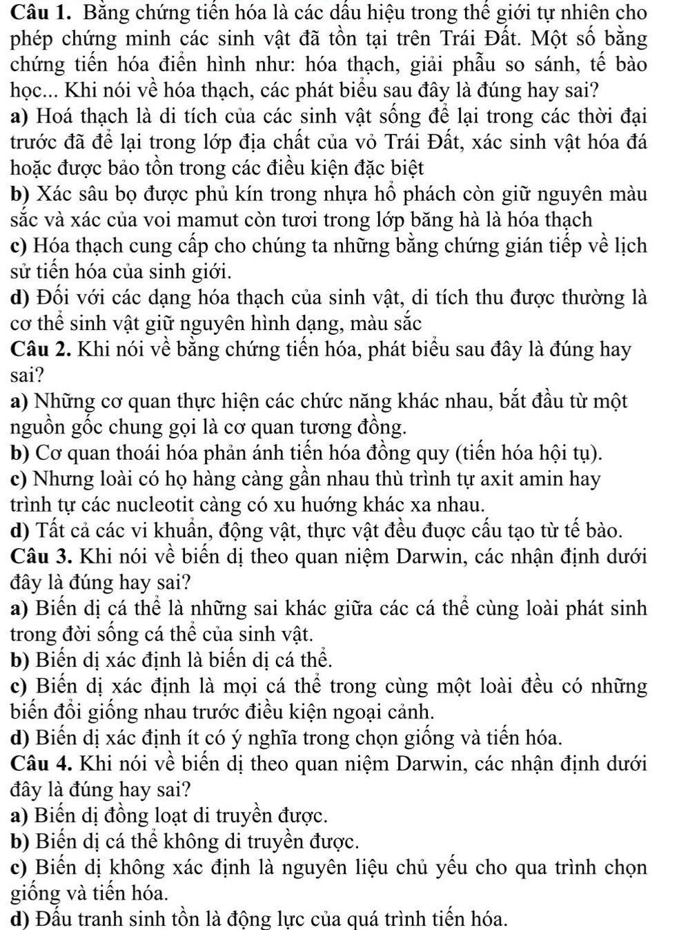 Bằng chứng tiền hóa là các dầu hiệu trong thể giới tự nhiên cho
phép chứng minh các sinh vật đã tồn tại trên Trái Đất. Một số bằng
chứng tiến hóa điển hình như: hóa thạch, giải phẫu so sánh, tế bào
học... Khi nói về hóa thạch, các phát biểu sau đây là đúng hay sai?
a) Hoá thạch là di tích của các sinh vật sống để lại trong các thời đại
trước đã để lại trong lớp địa chất của vỏ Trái Đất, xác sinh vật hóa đá
hoặc được bảo tồn trong các điều kiện đặc biệt
b) Xác sâu bọ được phủ kín trong nhựa hồ phách còn giữ nguyên màu
sắc và xác của voi mamut còn tươi trong lớp băng hà là hóa thạch
c) Hóa thạch cung cấp cho chúng ta những bằng chứng gián tiếp về lịch
sử tiến hóa của sinh giới.
d) Đối với các dạng hóa thạch của sinh vật, di tích thu được thường là
cơ thể sinh vật giữ nguyên hình dạng, màu sắc
Câu 2. Khi nói về bằng chứng tiến hóa, phát biểu sau đây là đúng hay
sai?
a) Những cơ quan thực hiện các chức năng khác nhau, bắt đầu từ một
nguồn gốc chung gọi là cơ quan tương đồng.
b) Cơ quan thoái hóa phản ánh tiến hóa đồng quy (tiến hóa hội tụ).
c) Nhưng loài có họ hàng càng gần nhau thù trình tự axit amin hay
trình tự các nucleotit càng có xu huớng khác xa nhau.
d) Tất cả các vi khuẩn, động vật, thực vật đều đuợc cấu tạo từ tế bào.
Câu 3. Khi nói về biến dị theo quan niệm Darwin, các nhận định dưới
đây là đúng hay sai?
a) Biến dị cá thể là những sai khác giữa các cá thể cùng loài phát sinh
trong đời sống cá thể của sinh vật.
b) Biển dị xác định là biến dị cá thể.
c) Biến dị xác định là mọi cá thể trong cùng một loài đều có những
biến đổi giống nhau trước điều kiện ngoại cảnh.
d) Biến dị xác định ít có ý nghĩa trong chọn giống và tiến hóa.
Câu 4. Khi nói về biến dị theo quan niệm Darwin, các nhận định dưới
đây là đúng hay sai?
a) Biến dị đồng loạt di truyền được.
b) Biến dị cá thể không di truyền được.
c) Biến dị không xác định là nguyên liệu chủ yếu cho qua trình chọn
giống và tiến hóa.
d) Đấu tranh sinh tồn là động lực của quá trình tiến hóa.