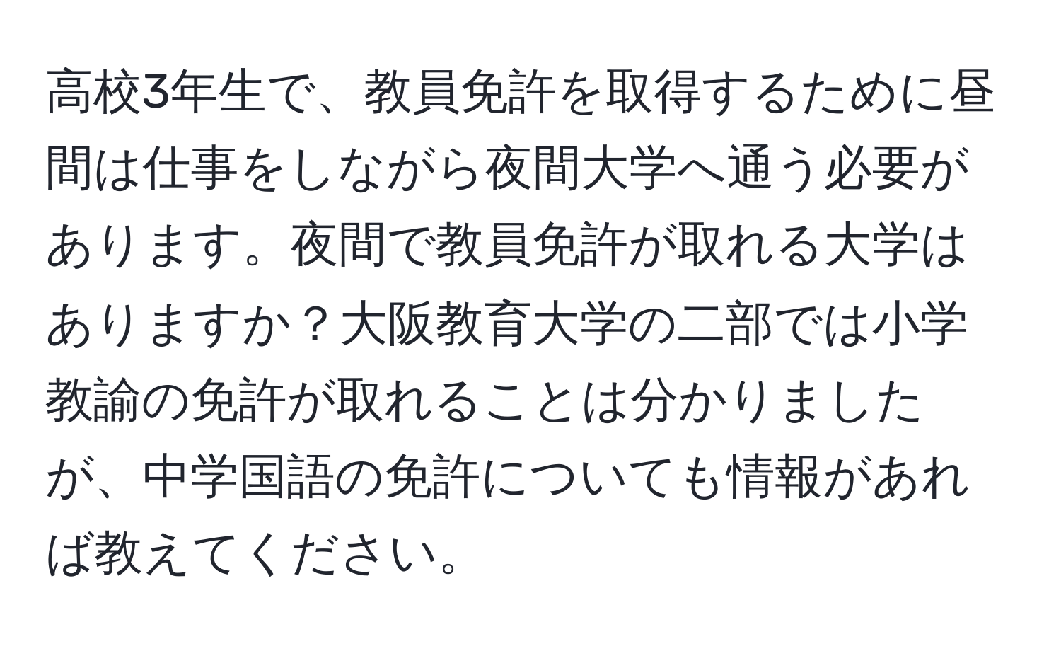 高校3年生で、教員免許を取得するために昼間は仕事をしながら夜間大学へ通う必要があります。夜間で教員免許が取れる大学はありますか？大阪教育大学の二部では小学教諭の免許が取れることは分かりましたが、中学国語の免許についても情報があれば教えてください。