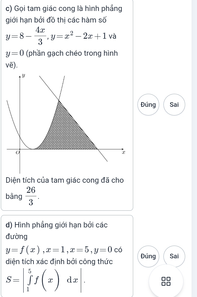 Gọi tam giác cong là hình phẳng 
giới hạn bởi đồ thị các hàm số
y=8- 4x/3 , y=x^2-2x+1 và
y=0 (phần gạch chéo trong hình 
vẽ). 
Đúng Sai 
Diện tích của tam giác cong đã cho 
bằng  26/3 . 
d) Hình phẳng giới hạn bởi các 
đường
y=f(x), x=1, x=5, y=0 có 
diện tích xác định bởi công thức Đúng Sai
S=beginvmatrix 5 ∈tlimits _1^(5f(x)dxendvmatrix).