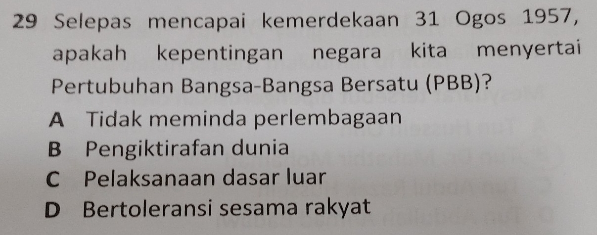 Selepas mencapai kemerdekaan 31 Ogos 1957,
apakah kepentingan negara kita menyertai
Pertubuhan Bangsa-Bangsa Bersatu (PBB)?
A Tidak meminda perlembagaan
B Pengiktirafan dunia
C Pelaksanaan dasar luar
D Bertoleransi sesama rakyat