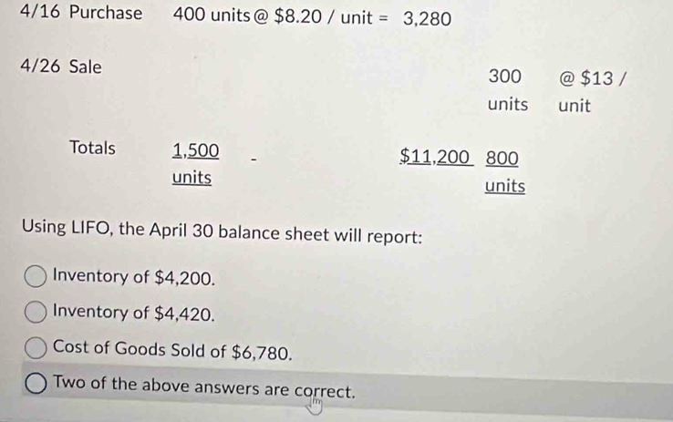 4/16 Purchase 400 units @$8.20/unit=3,280
4/26 Sale
300 @ $13/
units unit
Totals 1,500 $11,200 800
units units
Using LIFO, the April 30 balance sheet will report:
Inventory of $4,200.
Inventory of $4,420.
Cost of Goods Sold of $6,780.
Two of the above answers are correct.