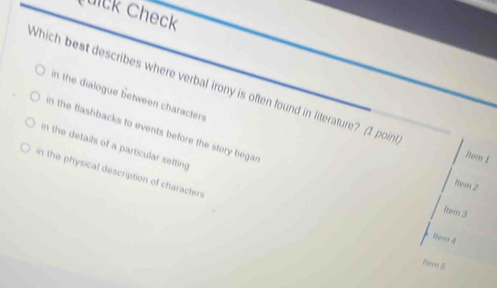 Cuick Check
Which best describes where verbal irony is often found in literature? (1 poin
in the dialogue between characters
n the flashbacks to events before the story begar
in the details of a particular setting
1tem 1
in the physical description of characters
1tem 2
ltem 3
ltem 4
ltem 5